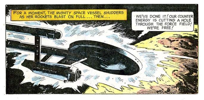 A rectangular panel from Gold Key Star Trek comic book #2.

The USS Enterprise takes up over half the panel. It is moving left right. Strange energy glows around, almost bursting from, the ship.

In the lower right corner is a planet.

Above the Enterprise is a narration bubbles and a speech bubbles. The narration says, "FOR A MOMENT, THE MIGHTY SPACE VESSEL SHUDDERS AS HER ROCKETS BLAST ON FULL ... THEN ..."

The speech bubble, Mr. Spock, says, "WE'VE DONE IT!OUR COUNTER ENERGY IS CUTTING A HOLE THROUGH THE FORCE FIELD! "WE'RE FREE!