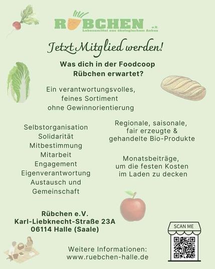sharepic Rübchen e.V.:
jetzt Mitglied werden! was dich in der Foodcoop Rübchen erwartet?
Ein verantwortungsvolles feines Sortiment ohne Gewinnorientierung
Selbstorganisation 
Solidarität
Mitbestimmung
Mitarbeit
Engagement
Eigenverantwortung
Austausch und Gemeinschaft
Regionale saisonale, fair erzeugte & gehandelte BioProdukte
Monatsbeiträge um die festen Kosten im Laden zu decken

Rübchen e.V.
Karl-Liebknecht-Straße 23a
06114 Halle (Saale)
weitere Informationen: www.ruebchen-halle.de
