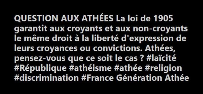 QUESTION AUX ATHÉES 
La loi de 1905 garantit aux croyants et aux non-croyants le même droit à la liberté d'expression de leurs croyances ou convictions.
Athées, pensez-vous que ce soit le cas ?