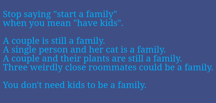 Stop saying "start a family" 
when you mean "have kids". 

A couple is still a family. 
A single person and her cat is a family. 
A couple and their plants are still a family. 
Three weirdly close roommates could be a family. 
You don't need kids to be a family.