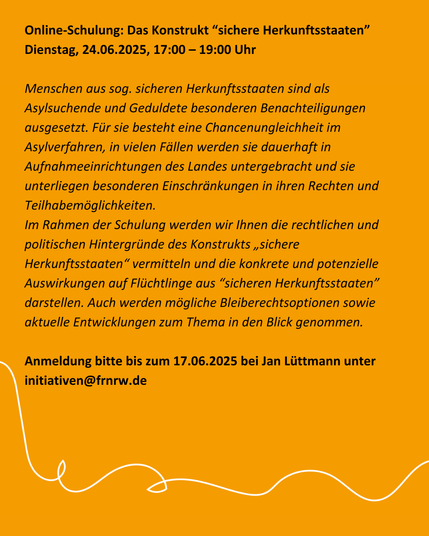 Online-Schulung: Das Konstrukt “sichere Herkunftsstaaten” [EA | o. V.]
Dienstag, 24.06.2025, 17:00 – 19:00 Uhr

Menschen aus sog. sicheren Herkunftsstaaten sind als Asylsuchende und Geduldete besonderen Benachteiligungen ausgesetzt. Für sie besteht eine Chancenungleichheit im Asylverfahren, in vielen Fällen werden sie dauerhaft in Aufnahmeeinrichtungen des Landes untergebracht und sie unterliegen besonderen Einschränkungen in ihren Rechten und Teilhabemöglichkeiten.

Im Rahmen der Schulung werden wir Ihnen die rechtlichen und politischen Hintergründe des Konstrukts „sichere Herkunftsstaaten“ vermitteln und die konkrete und potenzielle Auswirkungen auf Flüchtlinge aus “sicheren Herkunftsstaaten” darstellen. Auch werden mögliche Bleiberechtsoptionen sowie aktuelle Entwicklungen zum Thema in den Blick genommen.

Anmeldung bitte bis zum 17.06.2025 bei Jan Lüttmann unter initiativen (at) frnrw.de