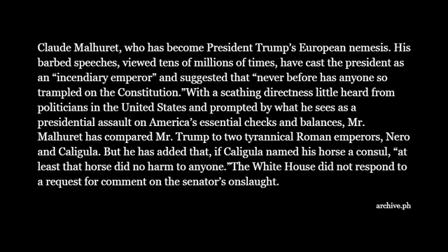 Claude Malhuret, who has become President Trump’s European nemesis. His barbed speeches, viewed tens of millions of times, have cast the president as an “incendiary emperor” and suggested that “never before has anyone so trampled on the Constitution.”With a scathing directness little heard from politicians in the United States and prompted by what he sees as a presidential assault on America’s essential checks and balances, Mr. Malhuret has compared Mr. Trump to two tyrannical Roman emperors, Nero and Caligula. But he has added that, if Caligula named his horse a consul, “at least that horse did no harm to anyone.”The White House did not respond to a request for comment on the senator’s onslaught.