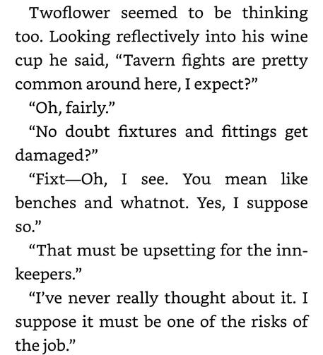 Twoflower seemed to be thinking
too. Looking reflectively into his wine
cup he said, “Tavern fights are pretty
common around here, I expect?”

“Oh, fairly.”

“No doubt fixtures and fittings get
damaged?”

“Fixt—Oh, I see. You mean like
benches and whatnot. Yes, I suppose
so.”

“That must be upsetting for the inn-
keepers.”

“I've never really thought about it. I
suppose it must be one of the risks of
the job.”
