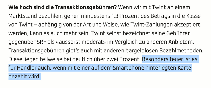 Screenshot aus Artikel:

Wie hoch sind die Transaktionsgebühren? Wenn wir mit Twint an einem Marktstand bezahlen, gehen mindestens 1,3 Prozent des Betrags in die Kasse von Twint – abhängig von der Art und Weise, wie Twint-Zahlungen akzeptiert werden, kann es auch mehr sein. Twint selbst bezeichnet seine Gebühren gegenüber SRF als «äusserst moderat» im Vergleich zu anderen Anbietern. Transaktionsgebühren gibt’s auch mit anderen bargeldlosen Bezahlmethoden. Diese liegen teilweise bei deutlich übe…