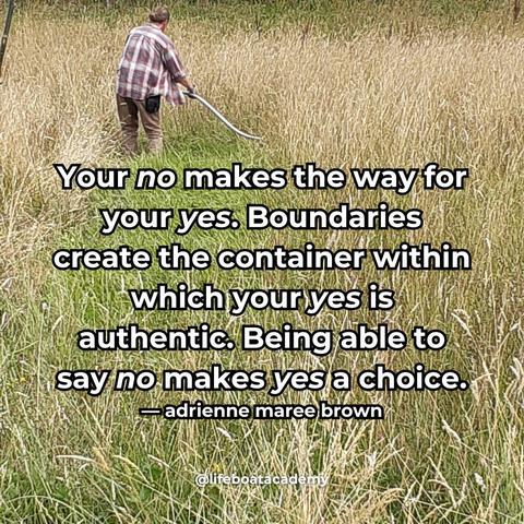 A social post from @lifeboatacademy which says: “Your no makes the way for your yes. Boundaries create the container within which your yes is authentic. Being able to say no makes yes a choice.”
— adrienne maree brown