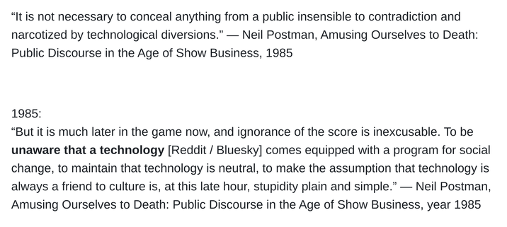 “It is not necessary to conceal anything from a public insensible to contradiction and narcotized by technological diversions.” ― Neil Postman, Amusing Ourselves to Death: Public Discourse in the Age of Show Business, 1985

 

1985:
“But it is much later in the game now, and ignorance of the score is inexcusable. To be unaware that a technology [Reddit / Bluesky] comes equipped with a program for social change, to maintain that technology is neutral, to make the assumption that technology is always a friend to culture is, at this late hour, stupidity plain and simple.” ― Neil Postman, Amusing Ourselves to Death: Public Discourse in the Age of Show Business, year 1985

