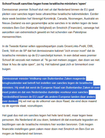 Demissionair premier Schoof sluit niet uit dat Nederland binnen de EU gaat pleiten voor sancties tegen 2 ultrarechtse Israëlische kabinetsleden. Eerder deze week besloten het Verenigd Koninkrijk, Canada, Noorwegen, Australië & Nieuw-Zeeland via een gezamenlijke actie sancties in te stellen tegen de ministers Ben-Gvir (Nationale Veiligheid) en Smotrich (Financiën), vanwege het aanzetten van extremistisch geweld en het schenden van Palestijnse mensenrechten.
In de Tweede Kamer willen oppositiepartijen zoals GroenLinks-PvdA, D66, Denk, Volt en de SP dat het demissionaire kabinet "zich ervoor inzet" dat de Israëlische ministers op de EU-sanctielijst komen. In een debat wees premier Schoof dit verzoek niet meteen af. "Ik ga niet meteen zeggen, dan doen we niet. Maar ik hou de optie open", zei hij. Het kabinet gaat zich er binnenkort over buigen.

Demissionair minister Veldkamp van BZ reageerde terughoudender wat betreft het instellen van sancties. Hij vindt dat eerst de Europese Raad van Buitenlandse Zaken er over moet praten en dat een Nederlandse duidelijke voorkeur voor sancties "verdeeldheid binnen de EU zaait" als andere Europese landen daar anders over denken. Hij wil niet op de uitkomst van deze Raad, die eind deze maand op de agenda staat, vooruitlopen.

Het gaat dus niet om sancties tegen het hele land Israël, maar tegen 2 personen. Als Nederland dit zou doen, betekent dit dat eventuele tegoeden en bezittingen van de Israëlische ministers hier worden bevroren. [...]