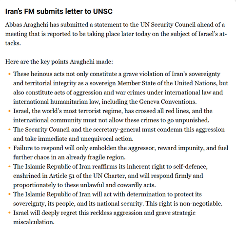 Here are the key points Araghchi made:

    These heinous acts not only constitute a grave violation of Iran’s sovereignty and territorial integrity as a sovereign Member State of the United Nations, but also constitute acts of aggression and war crimes under international law and international humanitarian law, including the Geneva Conventions.
    Israel, the world’s most terrorist regime, has crossed all red lines, and the international community must not allow these crimes to go unpunished.
    The Security Council and the secretary-general must condemn this aggression and take immediate and unequivocal action.
    Failure to respond will only embolden the aggressor, reward impunity, and fuel further chaos in an already fragile region.
    The Islamic Republic of Iran reaffirms its inherent right to self-defence, enshrined in Article 51 of the UN Charter, and will respond firmly and proportionately to these unlawful and cowardly acts.
    The Islamic Republic of Iran will act with determination to protect its sovereignty, its people, and its national security. This right is non-negotiable.
    Israel will deeply regret this reckless aggression and grave strategic miscalculation.
