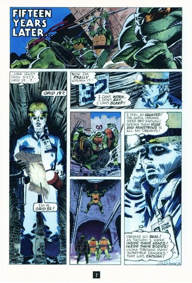PANEL 1: Close on the Turtles leaping and running across a rooftop. 
TITLE: Fifteen Years Later...
PANEL 2: Down in the sewer tunnels and Con Ed worker in a hardhat consults a map, using his hat's torch and his flashlight to read it. 
CHET (thinking) ...line 12659 dash 5S13, grid 19? (aloud) Grid 19? I'm in grid 32! 
PANEL 3: The worker, Chet, looks at a sign reading CON ED 32 on the tunnel wall. 
CHET (thinking) Now I'm really losing it! I can't work, I don't eat, I can't sleep! 
PANEL 4: Up top, the Turtles cluster around a manhole cover. Leo and Donnie stand while Raph and Mikey bend to life the cover out of place. 
PANLE 5: Seconds later, down in the sewers. The other three Turtles look up as Raph drops from the hole to join them. 
PANEL 5: Close on a depressed Chet as he adjusts his hardhat. 
CHET (thinking) I feel so HAUNTED! The awful dreams were bad enough! Seeing them huge and monstrous in all my dreams! Dreams so real! As though I were inside their heads! Inside their bodies! Living through many incredible dangers! That was enough!