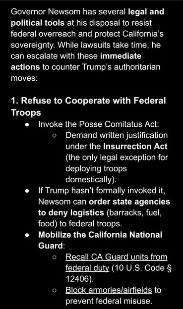AI screenshot stating: "Governor Newsom has several legal and political tools at his disposal to resist federal overreach and protect California’s sovereignty. While lawsuits take time, he can escalate with these immediate actions to counter Trump’s authoritarian moves:

1. Refuse to Cooperate with Federal Troops
Invoke the Posse Comitatus Act:  
Demand written justification under the Insurrection Act (the only legal exception for deploying troops domestically).  
If Trump hasn’t formally invoked it, Newsom can order state agencies to deny logistics (barracks, fuel, food) to federal troops.  
Mobilize the California National Guard:  
Recall CA Guard units from federal duty (10 U.S. Code § 12406).  
Block armories/airfields to prevent federal misuse."