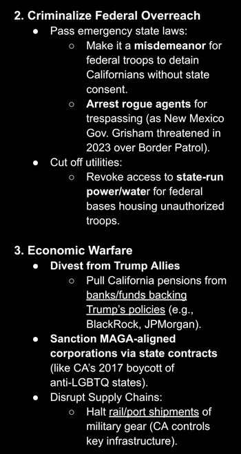 AI screenshot stating: "2. Criminalize Federal Overreach
Pass emergency state laws:  
Make it a misdemeanor for federal troops to detain Californians without state consent.  
Arrest rogue agents for trespassing (as New Mexico Gov. Grisham threatened in 2023 over Border Patrol).  
Cut off utilities:  
Revoke access to state-run power/water for federal bases housing unauthorized troops.


3. Economic Warfare
Divest from Trump Allies 
Pull California pensions from banks/funds backing Trump’s policies (e.g., BlackRock, JPMorgan).
Sanction MAGA-aligned corporations via state contracts (like CA’s 2017 boycott of anti-LGBTQ states).  
Disrupt Supply Chains:  
Halt rail/port shipments of military gear (CA controls key infrastructure)."