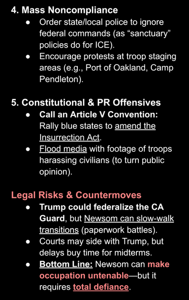 AI screenshot stating: "4. Mass Noncompliance

Order state/local police to ignore federal commands (as “sanctuary” policies do for ICE).  

Encourage protests at troop staging areas (e.g., Port of Oakland, Camp Pendleton).  


5. Constitutional & PR Offensives

Call an Article V Convention: Rally blue states to amend the Insurrection Act.  

Flood media with footage of troops harassing civilians (to turn public opinion).  


Legal Risks & Countermoves

Trump could federalize the CA Guard, but Newsom can slow-walk transitions (paperwork battles).  

Courts may side with Trump, but delays buy time for midterms.  

Bottom Line: Newsom can make occupation untenable—but it requires total defiance."