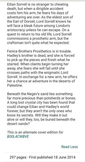 Synopsis to The Earl of Brass by Kara Jorgensen: Eilian Sorrell is no stranger to cheating death, but when a dirigible accident costs him his arm, he fears his days of adventuring are over. As the eldest son of the Earl of Dorset, Lord Sorrell knows he will face a bleak future among London's aristocracy unless he can escape. On a quest to return to his old life, Lord Sorrell commissions a prosthetic arm, but the craftsman isn’t quite what he expected.

Fenice Brothers Prosthetics is in trouble. Hadley’s brother is dead, and she is forced to pick up the pieces and finish what he started. When clients begin turning her away, she fears she will fail until she crosses paths with the enigmatic Lord Sorrell. In exchange for a new arm, he offers her a chance at adventure in the deserts of Palestine.

Beneath the Negev’s sand lies something far more precious than potsherds or bones. A long lost crystal city has been found that could change Eilian and Hadley’s world forever, but they aren’t the only ones who know its secrets. Will they make it out alive or will they, too, be buried beneath the desert sands?