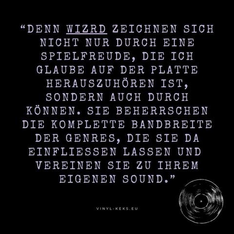 "DENN WIZRD ZEICHNEN SICH NICHT NUR DURCH EINE SPIELFREUDE, DIE ICH GLAUBE AUF DER PLATTE HERAUSZUHÖREN IST, SONDERN AUCH DURCH KÖNNEN. SIE BEHERRSCHEN DIE KOMPLETTE BANDBREITE DER GENRES, DIE SIE DA EINFLIESSEN LASSEN UND VEREINEN SIE ZU IHREM EIGENEN SOUND."
VINYL- KEKS.EU