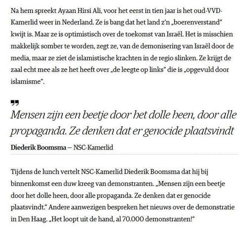 Na hem spreekt Ayaan Hirsi Ali, voor het eerst in tien jaar is het oud-VVD-
Kamerlid weer in Nederland. Ze is bang dat het land z'n ,boerenverstand”
kwijt is. Maar ze is optimistisch over de toekomst van Israél. Het is misschien
makkelijk somber te worden, zegt ze, van de demonisering van Israél door de
media, maar ze ziet de islamistische krachten in de regio slinken. Ze krijgt de
zal echt mee als ze het heeft over de leegte op links” die is ,opgevuld door
islamisme”.

Mensen zijn een beetje door het dolle heen, door alle
propaganda. Ze denken dat er genocide plaatsvindt
Diederik Boomsma — NSC-Kamerlid

Tijdens de lunch vertelt NSC-Kamerlid Diederik Boomsma dat hij bij
binnenkomst een duw kreeg van demonstranten. "Mensen zijn een beetje
door het dolle heen, door alle propaganda. Ze denken dat er genocide
plaatsvindt.” Andere aanwezigen bespreken het nieuws over de demonstratie
in Den Haag. Het loopt uit de hand, al 70.000 demonstranten!”
