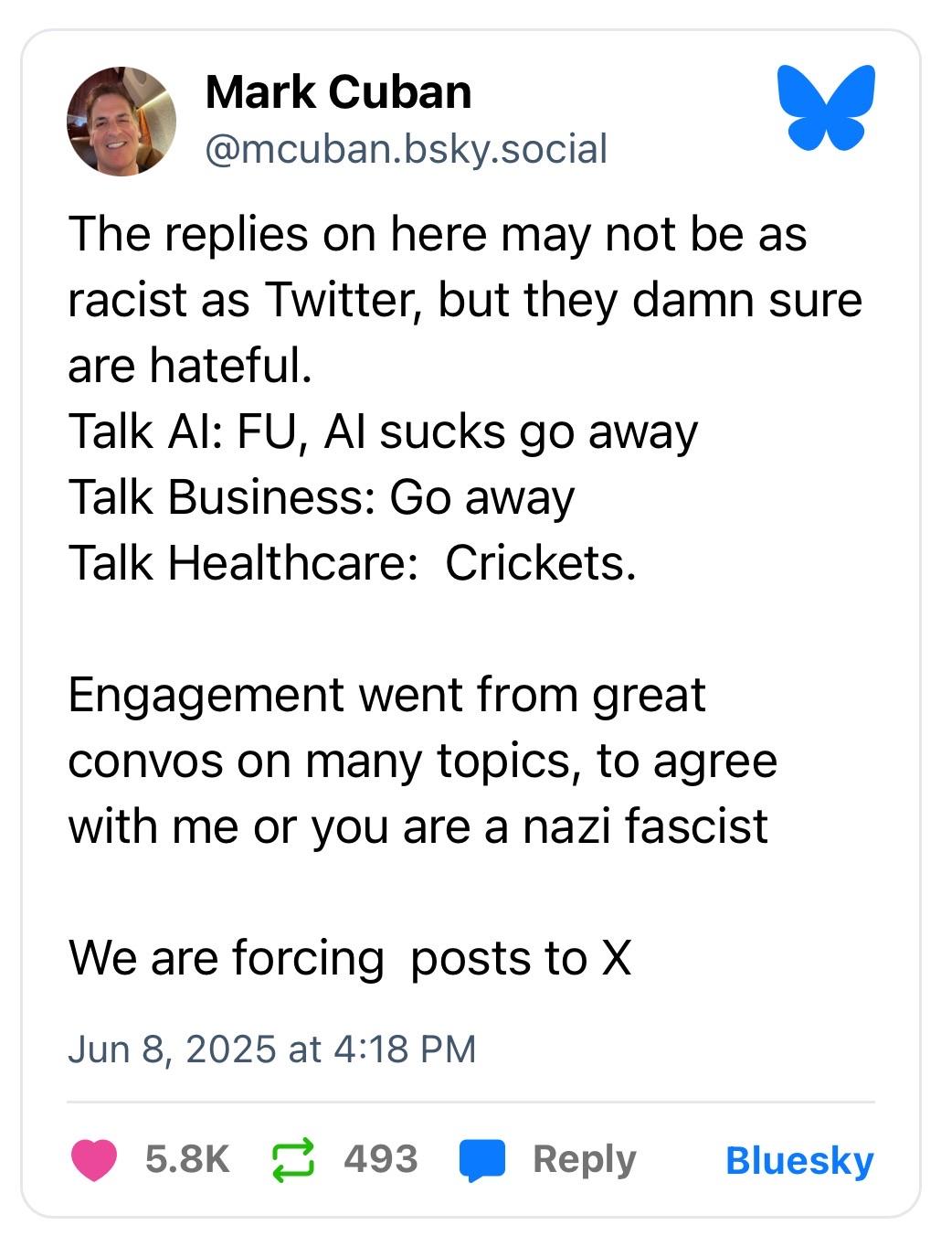 Mark Cuban @mcuban.bsky.social The replies on here may not be as racist as Twitter, but they damn sure are hateful. Talk Al: FU, Al sucks go away Talk Business: Go away Talk Healthcare: Crickets. Engagement went from great convos on many topics, to agree with me or you are a nazi fascist We are forcing posts to X