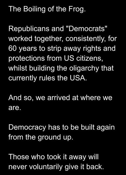 The Boiling of the Frog.
Republicans and "Democrats" worked together, consistently, for 60 years to strip away rights and rotections from US citizens, vhilst building the oligarchy that currently rules the USA.
And so, we arrived at where we are.
Democracy has to be built again from the ground up.
Those who took it away will never oluntarily give back.