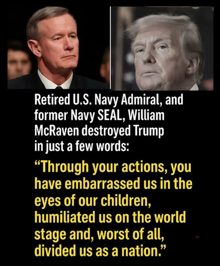 A photo of Retired U.S. Navy Admiral, and former Navy SEAL, William McRaven beside a photo of Donald Trump (Was heist: somehow president of the USA) with the following text below: Retired U.S. Navy Admiral, and former Navy SEAL, William McRaven destroyed Trump in just a few words: "Through your actions, you have embarrassed us in the eyes of our children, humiliated us on the world stage and, worst of all, divided us as a nation."