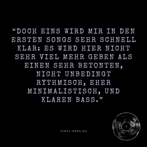"DOCH EINS WIRD MIR IN DEN ERSTEN SONGS SEHR SCHNELL KLAR: ES WIRD HIER NICHT SEHR VIEL MEHR GEBEN ALS EINEN SEHR BETONTEN, NICHT UNBEDINGT RYTHMISCH, EHER MINIMALISTISCH, UND KLAREN BASS."
VINYL- KEKS.EU