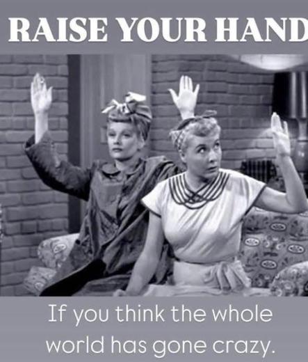 A black and white picture of Lucy and her friend sitting on a couch on the "I Love Lucy" show. Lucy has both hands raised and has a dead stare on her face. Her friend seems to have raised her left hand a little more tentatively. White text in gray bands above and below the picture says, "Raise your hand if you think the whole world has gone crazy."

Lucy, I agree. Very scary. But still a no brainer...