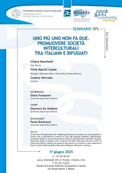 Locandina del Seminario Escapes Uno più uno non fa due. PROMUOVERE SOCIETÀ INTERCULTURALI TRA ITALIANI E RIFUGIATI, Università di Milano, 17 giugno 2025 ore 16.30-18.30, via Conservatorio 7, Aula seminari SPS (II piano, stanza 2015) e in diretta su Teams Si discuterà l’integrazione dei rifugiati guardando al concetto con una prospettiva critica che ci permetta di mettere in luce dei processi dinamici, bidirezionali, complessi basati su una partecipazione attiva di tutti gli attori coinvolti; rifugiati, istituzioni locali, e società civile. A partire dal libro “Uno più uno non fa due” di Chiara Marchetti si creerà uno spazio di discussione tra l’autrice e altre esperienze locali di attori della società civile come Refugees Welcome e Intersos. Chair: Eleonora De Stefanis – Università degli Studi di Milano Introduce: Elena Fontanari – Università degli Studi di Milano Intervengono: Chiara Marchetti – Ciac Parma, Viola Macchi Cassia – Refugees Welcome Italia e Università di Milano-Bicocca, Cosimo Verrusio – Intersos Discussant: Paola Bonizzoni – Università degli Studi di Milano