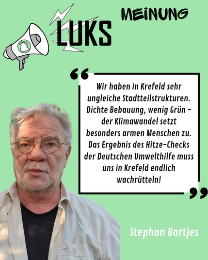 Oben Links ist das LUKS-LOGO, daneben steht "Meinung", darunter folgt ein Foto von Stephan Bartjes, der sagt: "Wir haben in Krefeld sehr ungleiche Stadtteilstrukturen. Dichte Bebauung, wenig Grün - der Klimawandel setzt besonders armen Menschen zu. Das Ergebnis des Hitzechecks der Deutschen Unwelthilfe muss uns in Krefeld endlich wachrütteln."