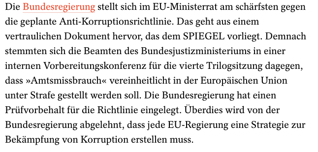 auszug spiegel
Die Bundesregierung stellt sich im EU-Ministerrat am schärfsten gegen die geplante Anti-Korruptionsrichtlinie. Das geht aus einem vertraulichen Dokument hervor, das dem SPIEGEL vorliegt. Demnach stemmten sich die Beamten des Bundesjustizministeriums in einer internen Vorbereitungskonferenz für die vierte Trilogsitzung dagegen, dass »Amtsmissbrauch« vereinheitlicht in der Europäischen Union unter Strafe gestellt werden soll. Die Bundesregierung hat einen Prüfvorbehalt für die Richtlinie eingelegt. Überdies wird von der Bundesregierung abgelehnt, dass jede EU-Regierung eine Strategie zur Bekämpfung von Korruption erstellen muss.

