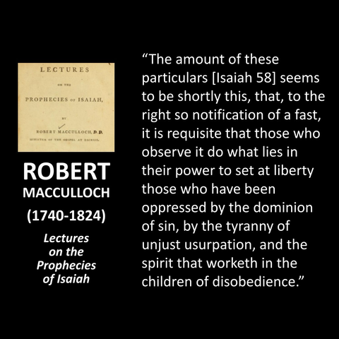ROBERT MACCULLOCH (1740-1824) Lectures on the Prophecies of Isaiah "The amount of these particulars [Isaiah 58] seems to be shortly this, that, to the right so notification of a fast, it is requisite that those who observe it do what lies in their power to set at liberty those who have been oppressed by the dominion of sin, by the tyranny of unjust usurpation, and the spirit that worketh in the children of disobedience." 
