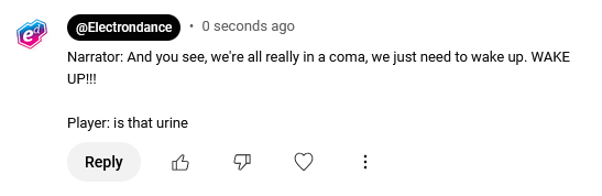 A YouTube comment written by Electron Dance:

Narrator: And you see, we're all really in a coma, we just need to wake up. WAKE UP!!!

Player: is that urine