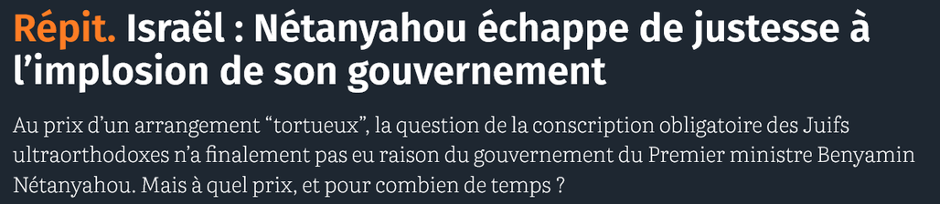  Répit. Israël : Nétanyahou échappe de justesse à l’implosion de son gouvernement

Au prix d’un arrangement “tortueux”, la question de la conscription obligatoire des Juifs ultraorthodoxes n’a finalement pas eu raison du gouvernement du Premier ministre Benyamin Nétanyahou. Mais à quel prix, et pour combien de temps ?

source : courrier international