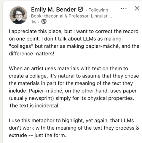 I appreciate this piece, but I want to correct the record on one point. I don't talk about LLMs as making "collages" but rather as making papier-mâché, and the difference matters! 

When an artist uses materials with text on them to create a collage, it's natural to assume that they chose the materials in part for the meaning of the text they include. Papier-mâché, on the other hand, uses paper (usually newsprint) simply for its physical properties. The text is incidental.

I use this metaphor to highlight, yet again, that LLMs don't work with the meaning of the text they process & extrude -- just the form.