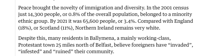 Peace brought the novelty of immigration and diversity. In the 2001 census
just 14,300 people, or 0.8% of the overall population, belonged to a minority
ethnic group. By 2021 it was 65,600 people, or 3.4%. Compared with England
(18%), or Scotland (11%), Northern Ireland remains very white.

Despite this, many residents in Ballymena, a mainly working-class,
Protestant town 25 miles north of Belfast, believe foreigners have “invaded”,
“infested” and “ruined” their community.
