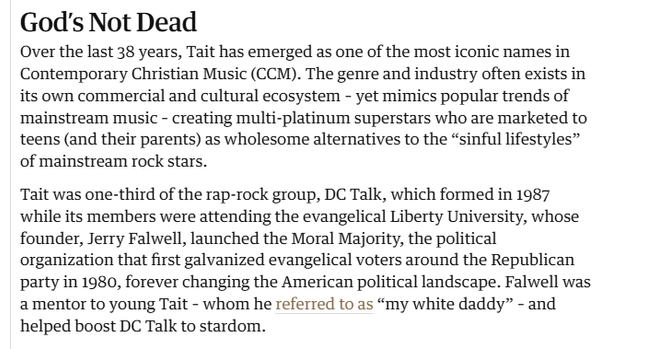 God's Not Dead 
 Over the last 38 years, Tait has emerged as one of the most iconic names in 
 Christian Music (CCM). The genre and industry often exists in 
 its own commercial and cultural ecosystem - yet mimics popular trends of 
 mainstream music - creating multi-platinum superstars who are marketed to 
 teens (and their parents) as wholesome alternatives to the "sinful lifestyles" 
 of mainstream rock stars. 
 Tait was one-third of the rap-rock group, DC Talk, which formed in 1987 
 while its members were attending the evangelical Liberty University, whose 
 founder, Jerry Falwell, launched the Moral Majority, the political 
 organization that first galvanized evangelical voters around the Republican 
 party in 1980, forever changing the American political landscape. Falwell was 
 a mentor to young Tait - whom he referred to as "my white daddy" - and 
 helped boost DC Talk to stardom.
