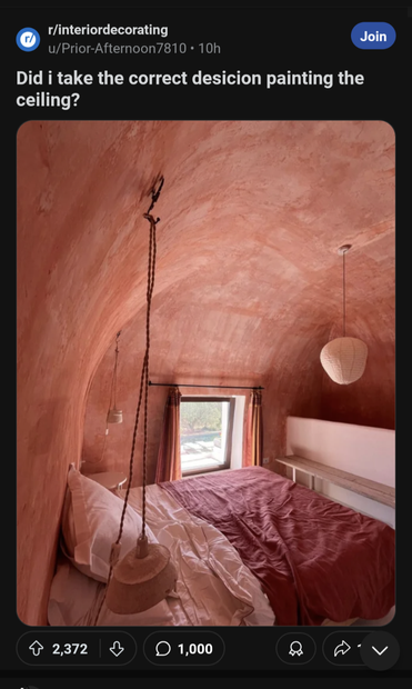 A post on the interior decorating subreddit. "Did I take the correct decision to paint the ceiling?", the poster asks. How to describe the picture... The whole room looks like flesh. The ceiling is rounded, painted to have a pink skin tone. There's a single window, with pink curtains, and a large bed that takes up most of the room, also with pink sheets. A round lamp dangles from the ceiling, and it's probably supposed to be white, but due to all of the other pink in the room it reflects that colour too. Ugh