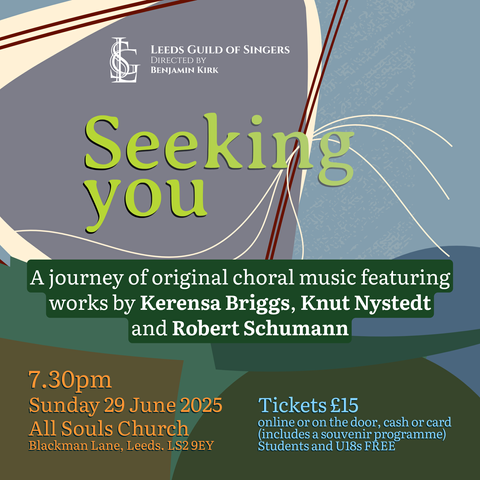 Seeking you:
A journey of original choral music featuring

works by Kerensa Briggs, Knut Nystedt
and Robert Schumann

7.30pm
Sunday 29 June 2025 Tickets £15
All Souls Church Blackman Lane Leeds. LS2 9EY

