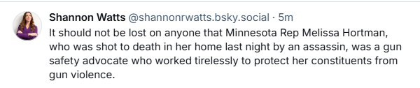 Shannon Watts @shannonrwatts.bsky.social - 5m

é It should not be lost on anyone that Minnesota Rep Melissa Hortman,
who was shot to death in her home last night by an assassin, was a gun
safety advocate who worked tirelessly to protect her constituents from
qun violence.
