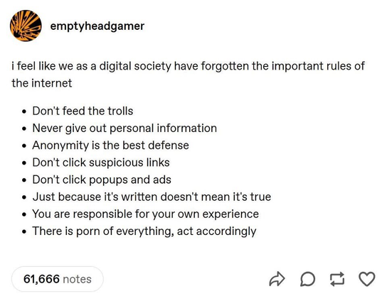 
I feel like we as a digital society have forgotten the important rules of
the internet

* Don't feed the trolls

* Never give out personal information

* Anonymity is the best defense

* Don't click suspicious links

* Don't click popups and ads

* Just because it's written doesn't mean it's true

* You are responsible for your own experience

* There is porn of everything, act accordingly


