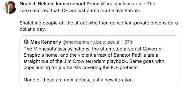 Noah J. Nelson, Immersonaut Prime @noahjnelson.com - 31m
1 also realized that ICE are just pure uncut Slave Patrols.
Snatching people off the street who then go work in private prisons for a
dollar a day.
© Max Kennerly @maxkennerly.bsky.social - 37m
The Minnesota assassinations, the attempted arson at Governor
Shapiro's home, and the violent arrest of Senator Padilla are all
straight out of the Jim Crow terrorism playbook. Same goes with
cops aiming for journalists covering the ICE protests.
None of these are new tactics, just a new iteration.
