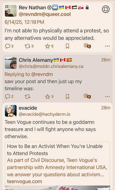 Screenshot of a mastodon post, showing someone asking about activism when they cannot physically attend a protest
With a follow up poster saying that just up in their timeline from when they saw their post, was @evacide posting resources for exactly that situation from teen Vogue 