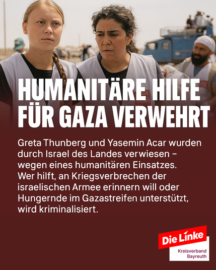 Das Bild zeigt die Klimaaktivistin Greta Thunberg und die Menschenrechtsaktivistin Yasemin Acar bei einem humanitären Hilfseinsatz. Beide tragen helle Westen mit roten Aufnähern und blicken ernst in die Ferne. Im Hintergrund sind mehrere Helfer*innen, Fahrzeuge und eine karge Landschaft zu erkennen, die auf eine Krisenregion hinweist.
Im oberen Bereich steht in großer weißer Blockschrift:
„HUMANITÄRE HILFE FÜR GAZA VERWEHRT“
Darunter folgt in kleineren weißen Buchstaben ein erklärender Text:
„Greta Thunberg und Yasemin Acar wurden durch Israel des Landes verwiesen – wegen eines humanitären Einsatzes. Wer hilft, an Kriegsverbrechen der israelischen Armee erinnern will oder Hungernde im Gazastreifen unterstützt, wird kriminalisiert.“
Unten rechts befindet sich das Logo von Die Linke – Kreisverband Bayreuth.
Das Bild prangert die Kriminalisierung humanitärer Hilfe im Kontext des Gaza-Konflikts an und fordert Solidarität mit den betroffenen Helfer*innen und der Zivilbevölkerung.







