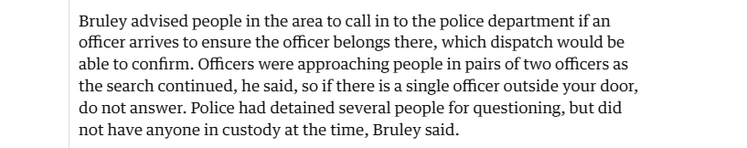 Bruley advised people in the area to call in to the police department if an
officer arrives to ensure the officer belongs there, which dispatch would be
able to confirm. Officers were approaching people in pairs of two officers as
the search continued, he said, so if there is a single officer outside your door,
do not answer. Police had detained several people for questioning, but did
not have anyone in custody at the time, Bruley said.
