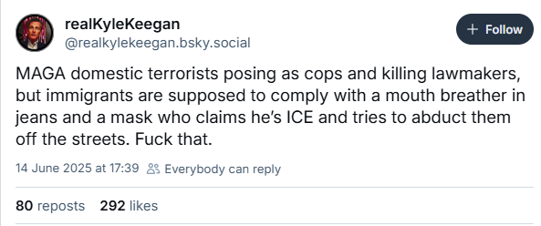 realKyleKeegan [+ Foro ]
@realkylekeegan.bsky.social
MAGA domestic terrorists posing as cops and killing lawmakers,
but immigrants are supposed to comply with a mouth breather in
jeans and a mask who claims he's ICE and tries to abduct them
off the streets. Fuck that.
14 June 2025 at 17:39 £2 Everybody can reply
80 reposts 202 likes
