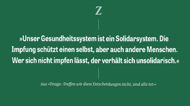 Zz

»Unser Gesundheitssystem ist ein Solidarsystem. Die
Impfung schützt einen selbst, aber auch andere Menschen.
Wer sich nicht impfen lässt, der verhält sich unsolidarisch.«
Aus »Triage: ‘Treffen wir diese Entscheidungen nicht, sind alle tot«
