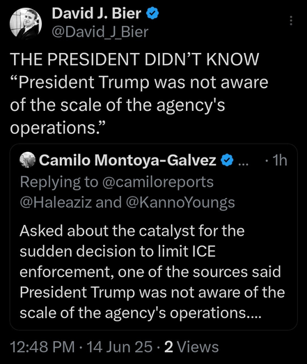 it David J. Bier @
@David J Bier
THE PRESIDENT DIDN'T KNOW
“President Trump was not aware
of the scale of the agency's
operations.”
@ Camilo Montoya-Galvez @ ... - 1h
Replying to @camiloreports
@Haleaziz and @KannoYoungs
Asked about the catalyst for the
sudden decision to limit ICE
enforcement, one of the sources said
President Trump was not aware of the
scale of the agency's operations...
12:48 PM - 14 Jun 25 - 2 Views
