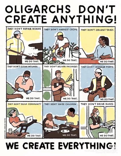 OLIGARCHS DON'T CREATE ANYTHING!

THEY DON'T REPAIR ROADS

THEY DON'T HARVEST CROPS

THEY DON'T COLLECT TAXES

THEY DON'T CLEAN WOUNDS

THEY DON'T DELIVER PACKAGES

THEY DON'T MANAGE PORTS

THEY DON'T BUILD COMMUNITY

THEY DON'T RAISE CHILDREN

THEY DON'T DRIVE BUSES

WE DO THAT.

WE CREATE EVERYTHING!