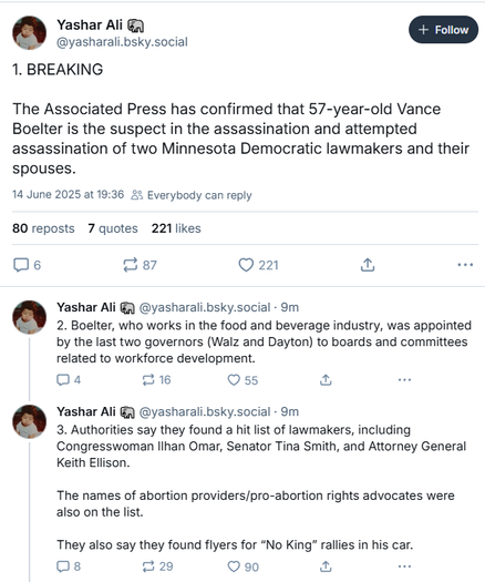 Yashar Ali §) [+ Foro ]
@yasharali.bsky.social
1. BREAKING
The Associated Press has confirmed that 57-year-old Vance
Boelter is the suspect in the assassination and attempted
assassination of two Minnesota Democratic lawmakers and their
spouses.
14 June 2025 at 19:36 25 Everybody can reply
80 reposts 7 quotes 221 likes
[ml 87 Qn & oe
Yashar Ali G) @yasharali bsky.social - 9m
2. Boelter, who works in the food and beverage industry, was appointed
by the last two governors (Walz and Dayton) to boards and committees
related to workforce development.
Oa 216 Oss a we
Yashar Ali G) @yasharali bsky.social - 9m
3. Authorities say they found a hit list of lawmakers, including
Congresswoman llhan Omar, Senator Tina Smith, and Attorney General
Keith Ellison.
The names of abortion providers/pro-abortion rights advocates were
also on the list.
They also say they found flyers for “No King" rallies in his car.
Os 29 90 a .
