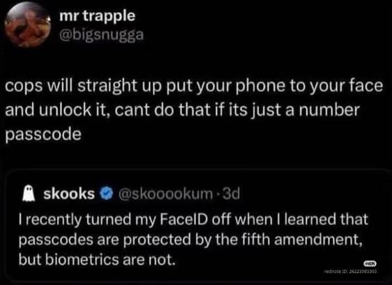 Mr. trapple: cops will straight up put your phone to your face and unlock it, cant do that if it's just a number passcode.

skooks: I recently turned my FaceID off when I learned that passcodes are protected by the fifth amendment, but biometrics are not.