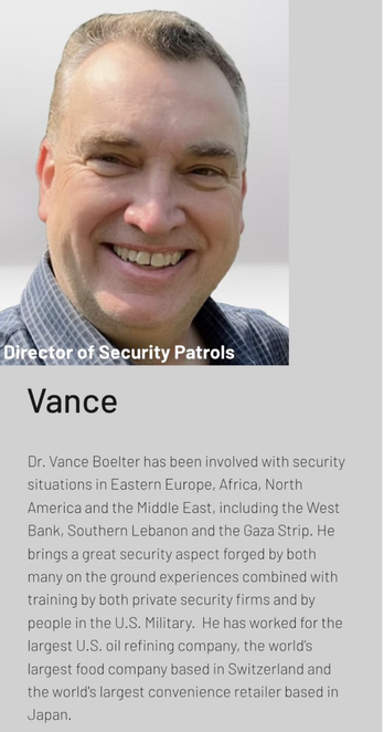 
Director of Security Patrols

Vance
Dr. Vance Boelter has been involved with security
situations in Eastern Europe, Africa, North
America and the Middle East, including the West
Bank, Southern Lebanon and the Gaza Strip. He
brings a great security aspect forged by both
many on the ground experiences combined with
training by both private security firms and by
people in the U.S. Military. He has worked for the
largest U.S. oil refining company, the world's
largest food company based in Switzerland and
the world's largest convenience retailer based in
Japan.

