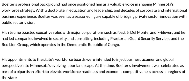 Boelter’s professional background had once positioned him as a valuable voice in shaping Minnesota's
workforce strategy. With a doctorate in education and leadership, and decades of corporate and international
business experience, Boelter was seen as a seasoned figure capable of bridging private sector innovation with
public sector vision.

His résumé boasted executive roles with major corporations such as Nestlé, Del Monte, and 7-Eleven, and he
had led companies involved in security and consulting, including Praetorian Guard Security Services and the
Red Lion Group, which operates in the Democratic Republic of Congo.

His appointments to the state's workforce boards were intended to inject business acumen and global
perspective into Minnesota's evolving labor landscape. At the time, Boelter’s involvement was celebrated as
part of a bipartisan effort to elevate workforce readiness and economic competitiveness across all regions of
the state.
