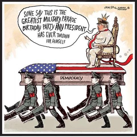 Cartoon

Soldiers are goose-stepping while marching, carrying a flag-draped coffin labeled "DEMOCRACY". Atop the coffin, on a golden throne,  is seated a grotesquely fat Trump, grey/naked except for a long trailing red tie and a crown.

Says King Trump: 
"SOME SAY THIS IS THE GREATEST MILITARY PARADE BIRTHDAY PARTY ANY PRESIDENT HAS EVER THROWN FOR HIMSELF"